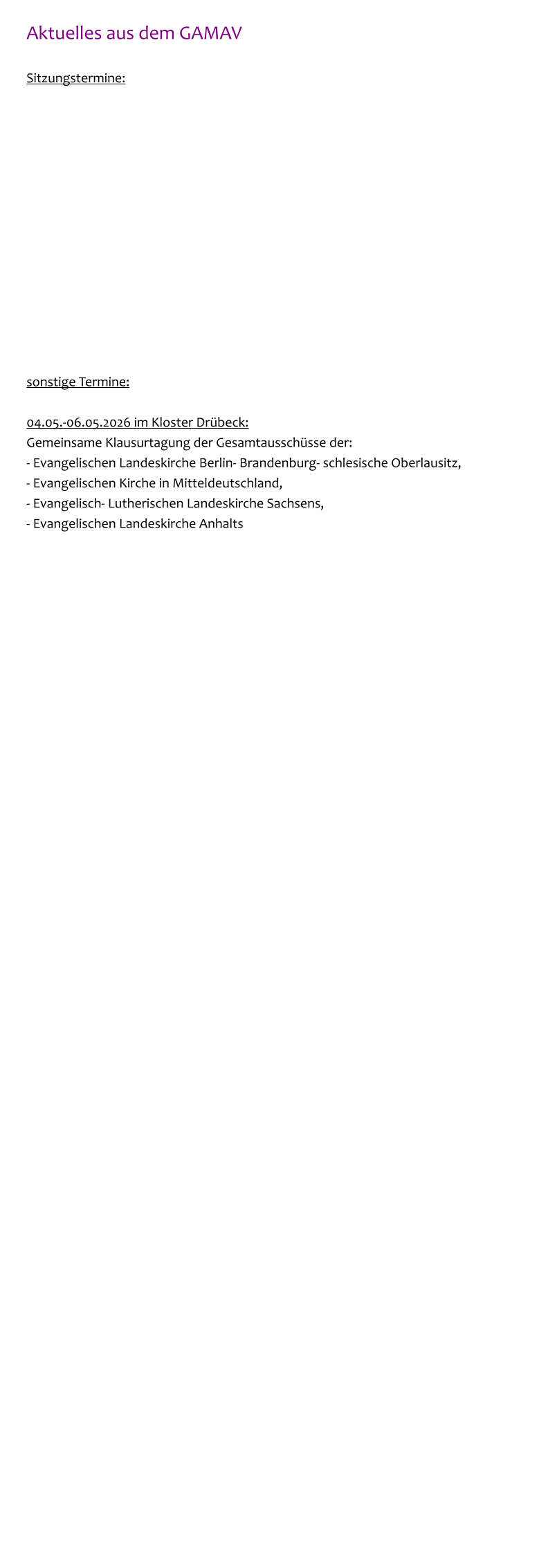 Aktuelles aus dem GAMAV  Sitzungstermine:               sonstige Termine:  04.05.-06.05.2026 im Kloster Drübeck: Gemeinsame Klausurtagung der Gesamtausschüsse der: - Evangelischen Landeskirche Berlin- Brandenburg- schlesische Oberlausitz,  - Evangelischen Kirche in Mitteldeutschland, - Evangelisch- Lutherischen Landeskirche Sachsens, - Evangelischen Landeskirche Anhalts
